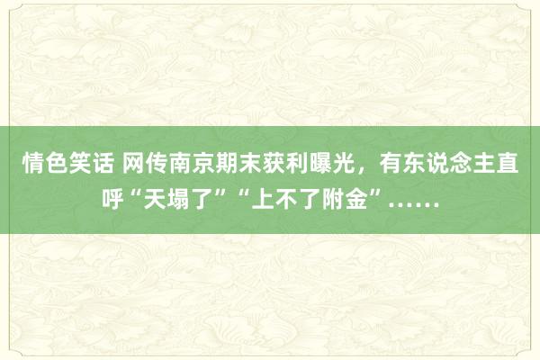 情色笑话 网传南京期末获利曝光，有东说念主直呼“天塌了”“上不了附金”……