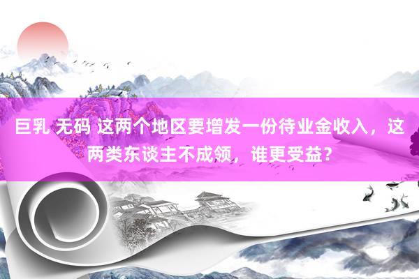 巨乳 无码 这两个地区要增发一份待业金收入，这两类东谈主不成领，谁更受益？