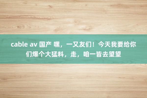 cable av 国产 嘿，一又友们！今天我要给你们爆个大猛料，走，咱一皆去望望