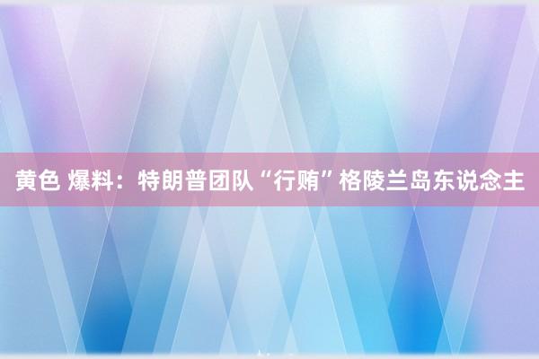 黄色 爆料：特朗普团队“行贿”格陵兰岛东说念主