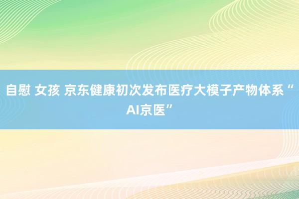 自慰 女孩 京东健康初次发布医疗大模子产物体系“AI京医”