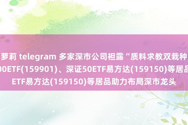 萝莉 telegram 多家深市公司袒露“质料求教双栽种”算作决策， 深证100ETF(159901)、深证50ETF易方达(159150)等居品助力布局深市龙头