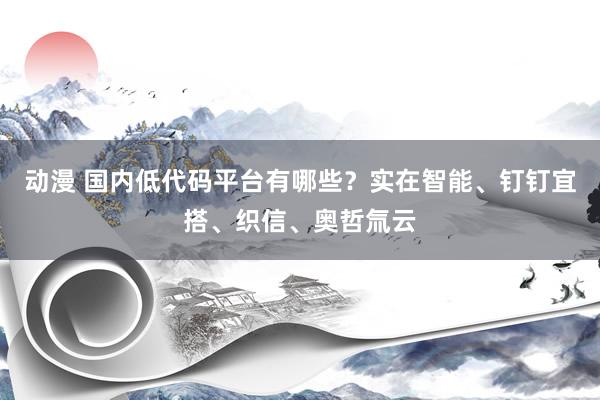 动漫 国内低代码平台有哪些？实在智能、钉钉宜搭、织信、奥哲氚云