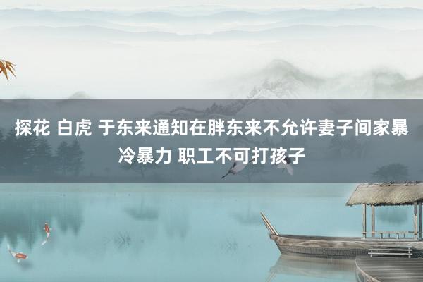 探花 白虎 于东来通知在胖东来不允许妻子间家暴冷暴力 职工不可打孩子