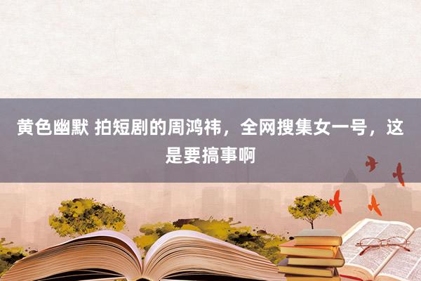 黄色幽默 拍短剧的周鸿祎，全网搜集女一号，这是要搞事啊