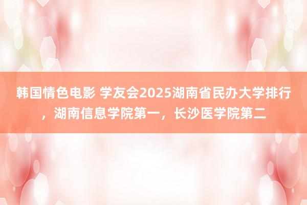 韩国情色电影 学友会2025湖南省民办大学排行，湖南信息学院第一，长沙医学院第二