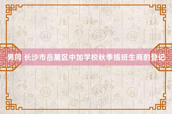 男同 长沙市岳麓区中加学校秋季插班生商酌登记