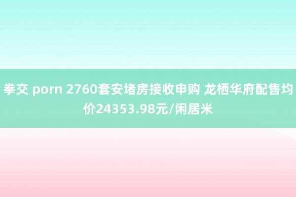 拳交 porn 2760套安堵房接收申购 龙栖华府配售均价24353.98元/闲居米