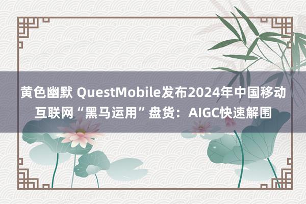 黄色幽默 QuestMobile发布2024年中国移动互联网“黑马运用”盘货：AIGC快速解围