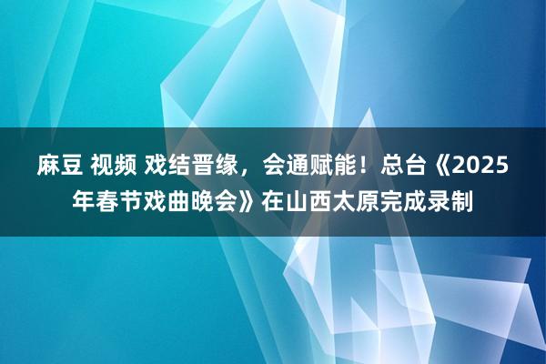 麻豆 视频 戏结晋缘，会通赋能！总台《2025年春节戏曲晚会》在山西太原完成录制