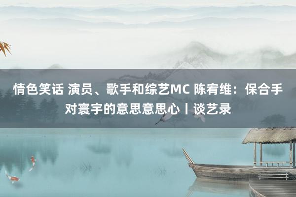 情色笑话 演员、歌手和综艺MC 陈宥维：保合手对寰宇的意思意思心丨谈艺录