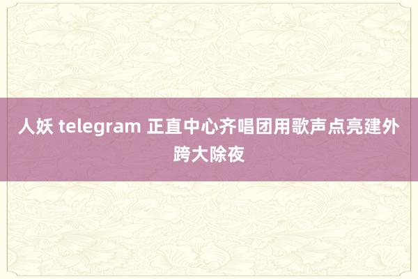 人妖 telegram 正直中心齐唱团用歌声点亮建外跨大除夜