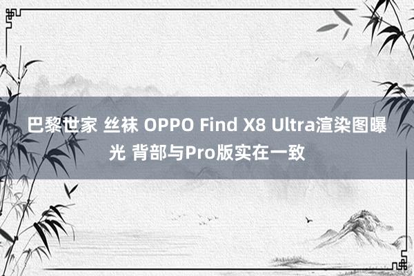 巴黎世家 丝袜 OPPO Find X8 Ultra渲染图曝光 背部与Pro版实在一致