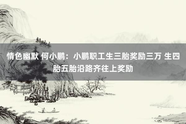 情色幽默 何小鹏：小鹏职工生三胎奖励三万 生四胎五胎沿路齐往上奖励