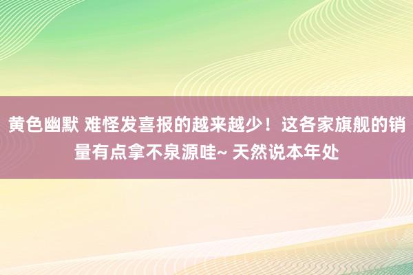 黄色幽默 难怪发喜报的越来越少！这各家旗舰的销量有点拿不泉源哇~ 天然说本年处