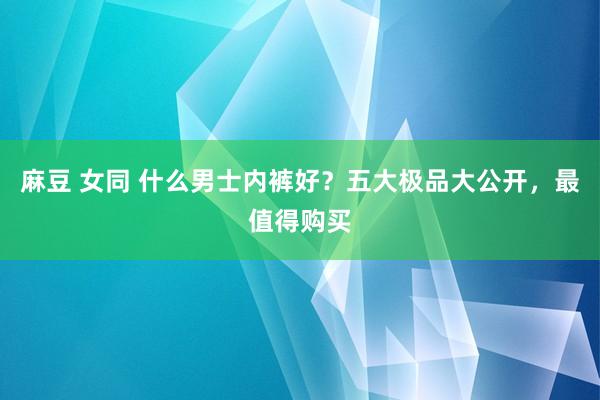 麻豆 女同 什么男士内裤好？五大极品大公开，最值得购买