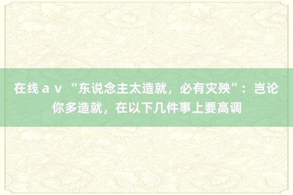 在线ａｖ “东说念主太造就，必有灾殃”：岂论你多造就，在以下几件事上要高调