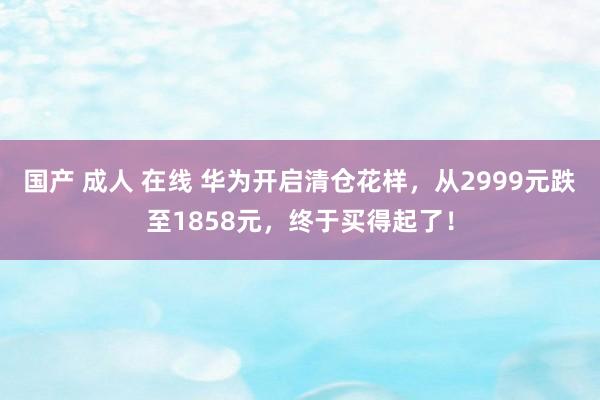 国产 成人 在线 华为开启清仓花样，从2999元跌至1858元，终于买得起了！