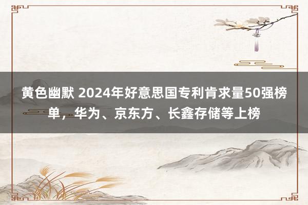 黄色幽默 2024年好意思国专利肯求量50强榜单，华为、京东方、长鑫存储等上榜